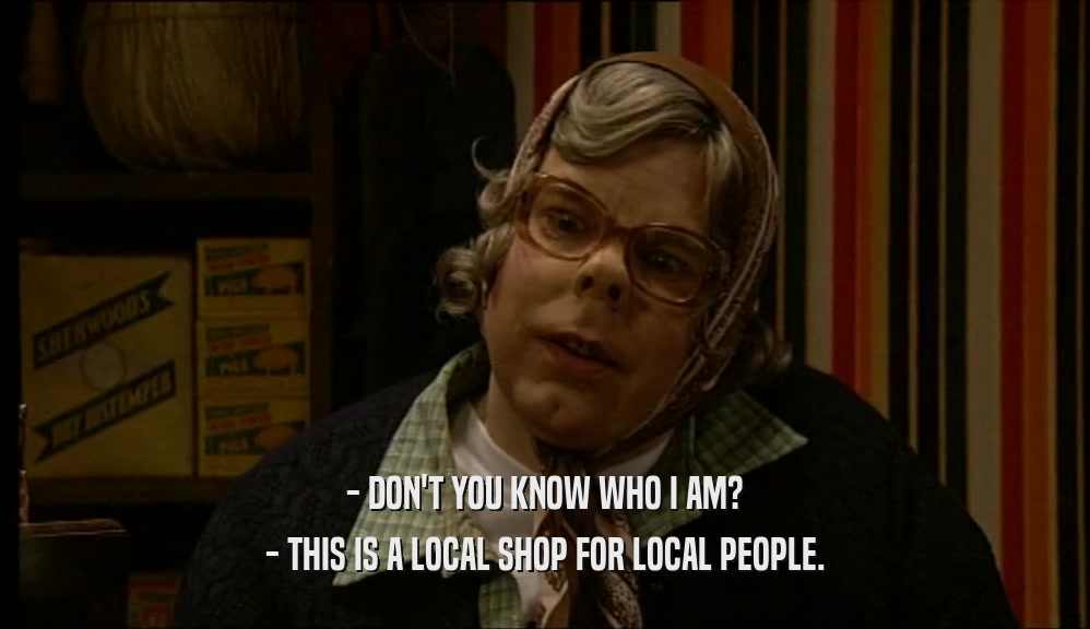 - DON'T YOU KNOW WHO I AM? - THIS IS A LOCAL SHOP FOR LOCAL PEOPLE. 