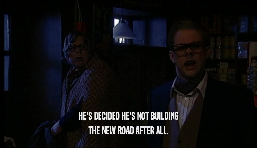 HE'S DECIDED HE'S NOT BUILDING THE NEW ROAD AFTER ALL. 