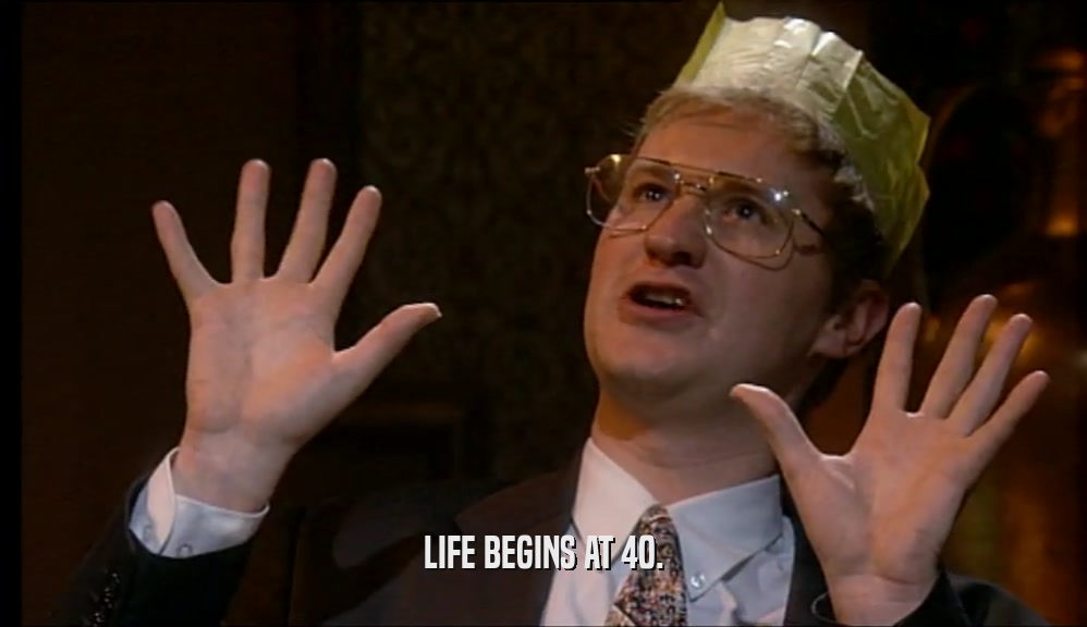 LIFE BEGINS AT 40.  