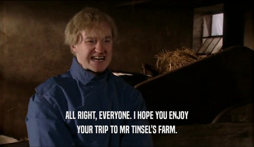 ALL RIGHT, EVERYONE. I HOPE YOU ENJOY YOUR TRIP TO MR TINSEL'S FARM. 