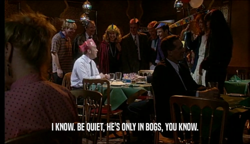 I KNOW. BE QUIET, HE'S ONLY IN BOGS, YOU KNOW.  