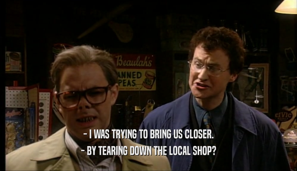 - I WAS TRYING TO BRING US CLOSER. - BY TEARING DOWN THE LOCAL SHOP? 
