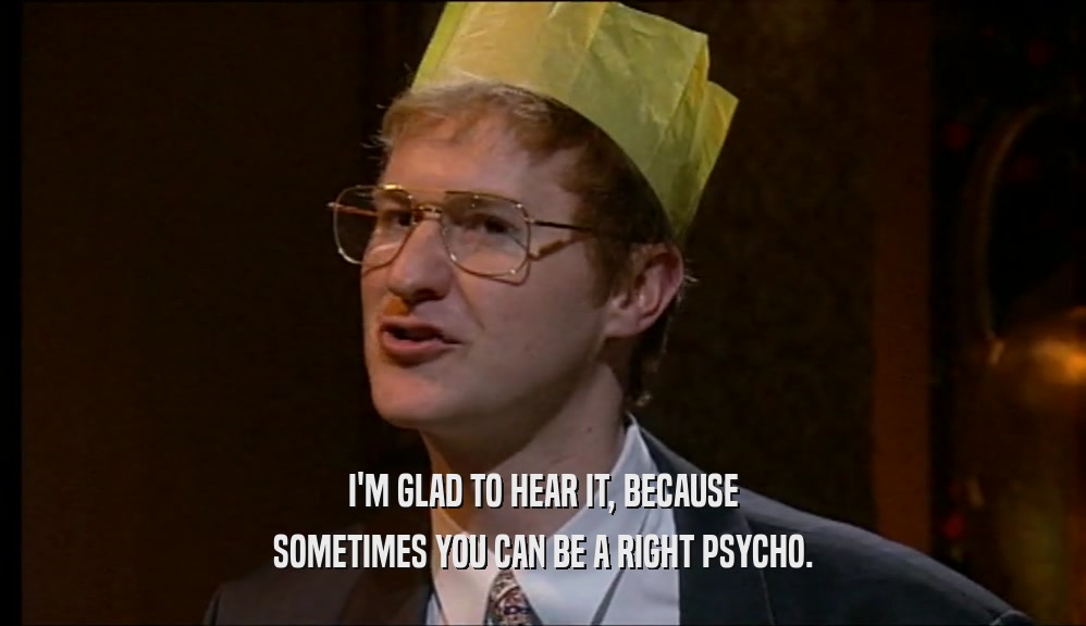 I'M GLAD TO HEAR IT, BECAUSE SOMETIMES YOU CAN BE A RIGHT PSYCHO. 