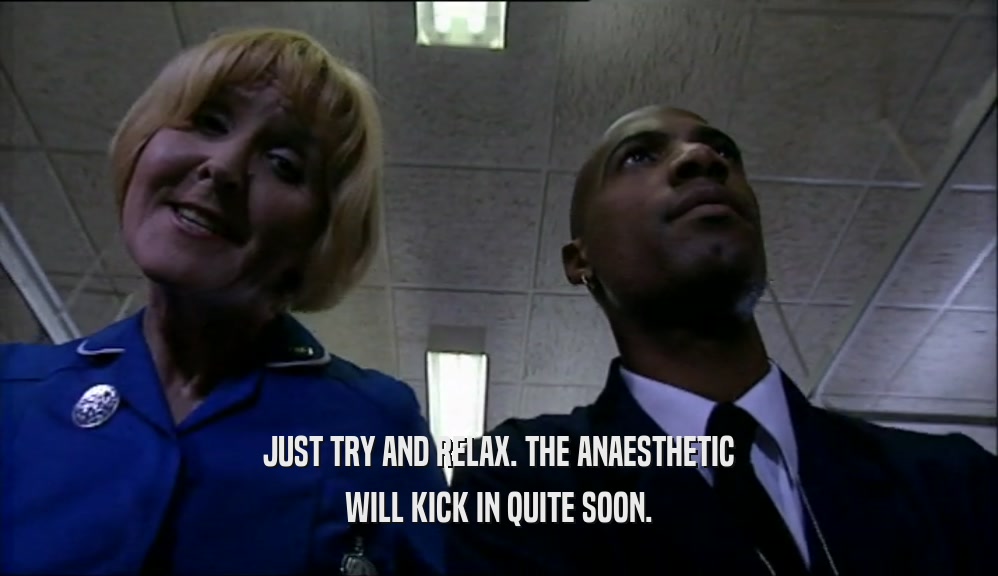 JUST TRY AND RELAX. THE ANAESTHETIC WILL KICK IN QUITE SOON. 