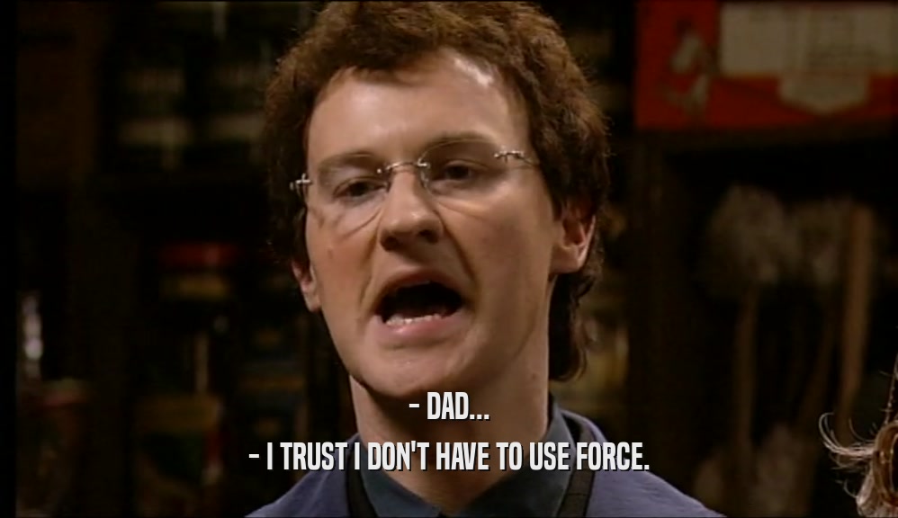 - DAD... - I TRUST I DON'T HAVE TO USE FORCE. 