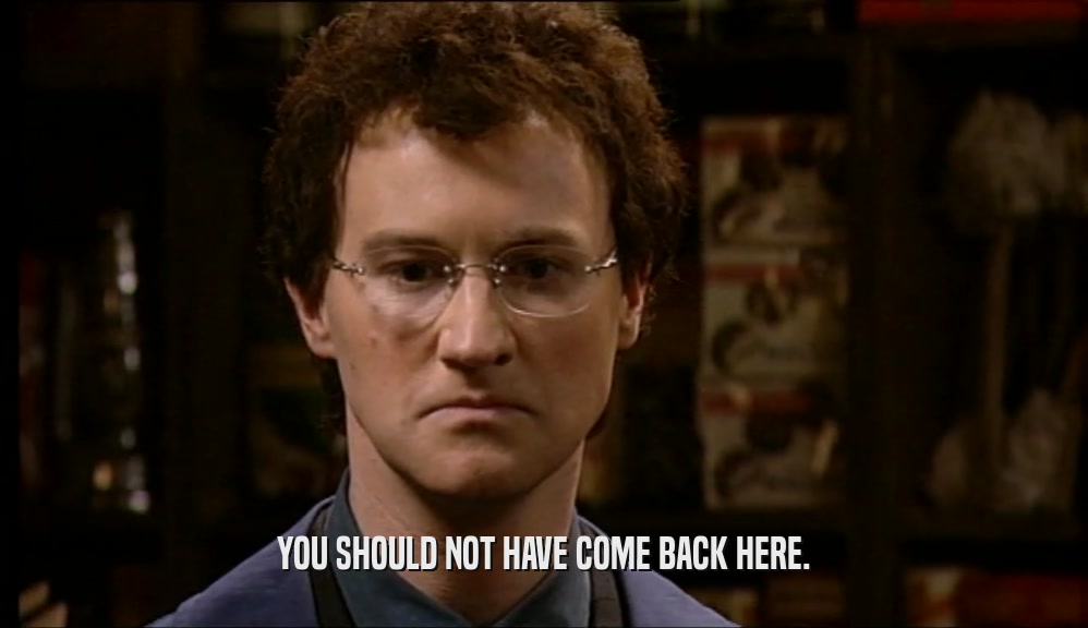 YOU SHOULD NOT HAVE COME BACK HERE.  