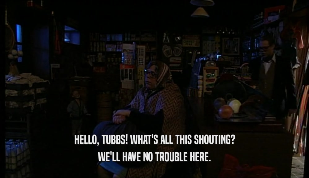 HELLO, TUBBS! WHAT'S ALL THIS SHOUTING? WE'LL HAVE NO TROUBLE HERE. 