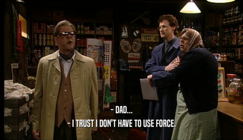 - DAD... - I TRUST I DON'T HAVE TO USE FORCE. 