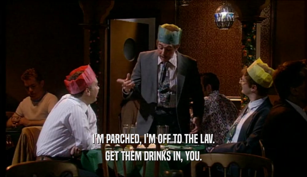 I'M PARCHED, I'M OFF TO THE LAV. GET THEM DRINKS IN, YOU. 