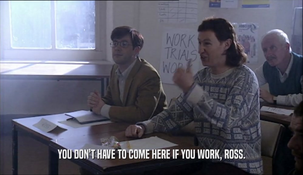 YOU DON'T HAVE TO COME HERE IF YOU WORK, ROSS.  