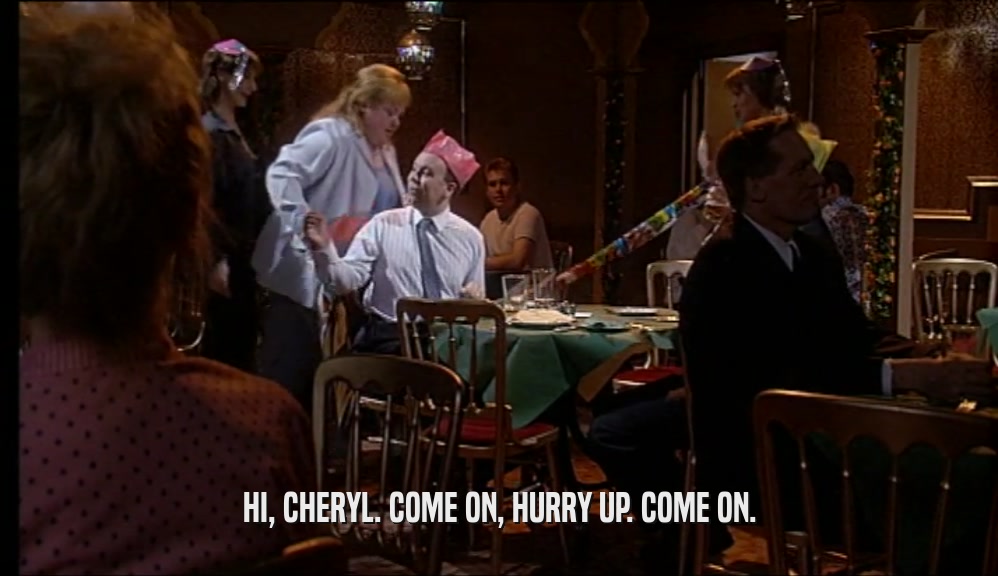 HI, CHERYL. COME ON, HURRY UP. COME ON.  