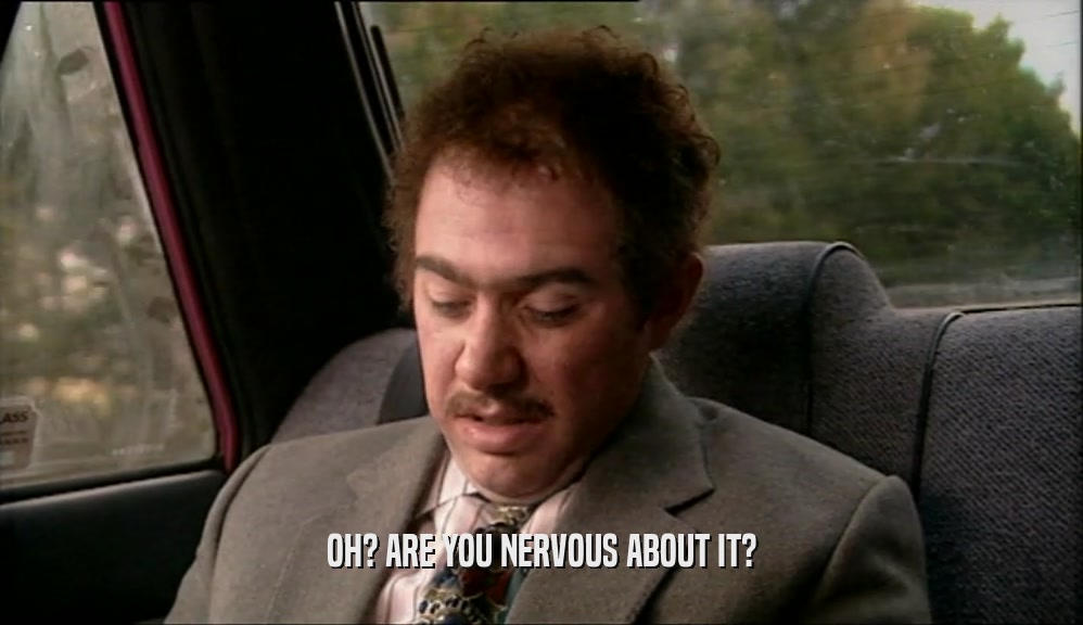 OH? ARE YOU NERVOUS ABOUT IT?  