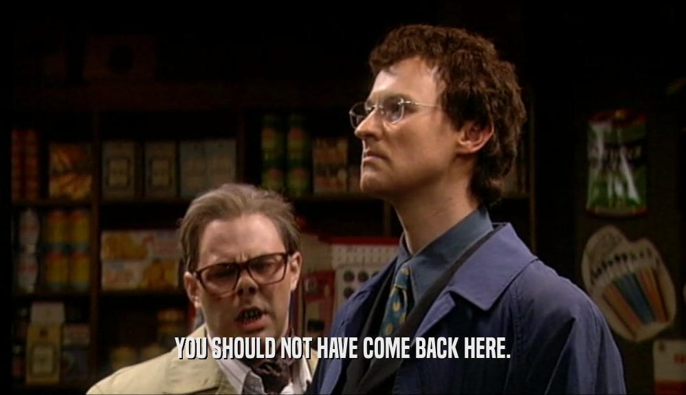 YOU SHOULD NOT HAVE COME BACK HERE.  