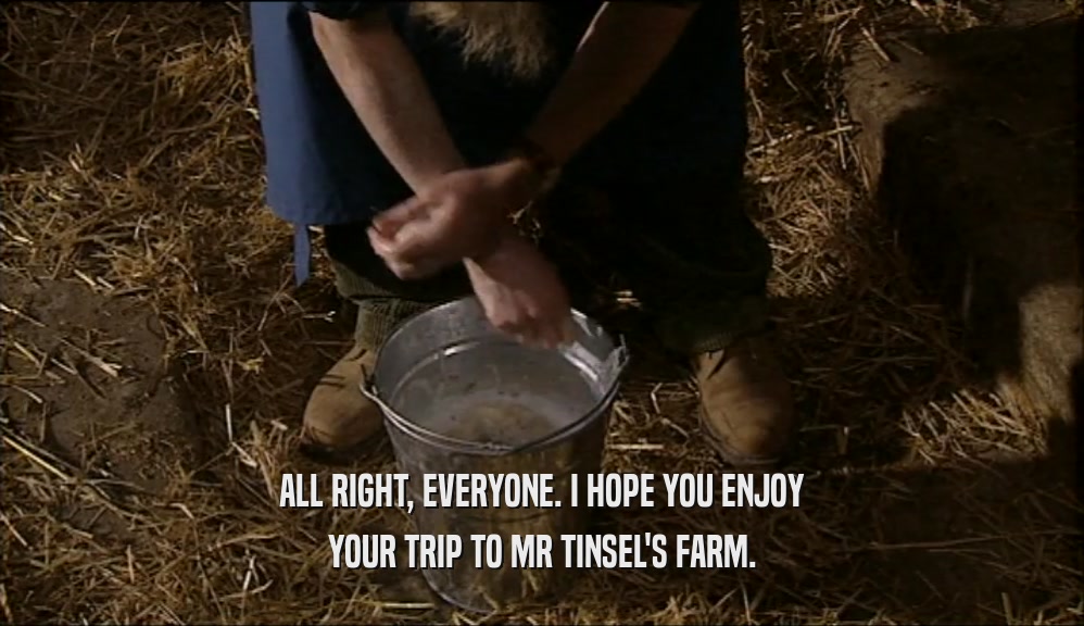 ALL RIGHT, EVERYONE. I HOPE YOU ENJOY YOUR TRIP TO MR TINSEL'S FARM. 