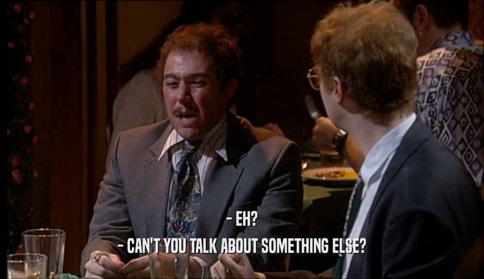 - EH? - CAN'T YOU TALK ABOUT SOMETHING ELSE? 
