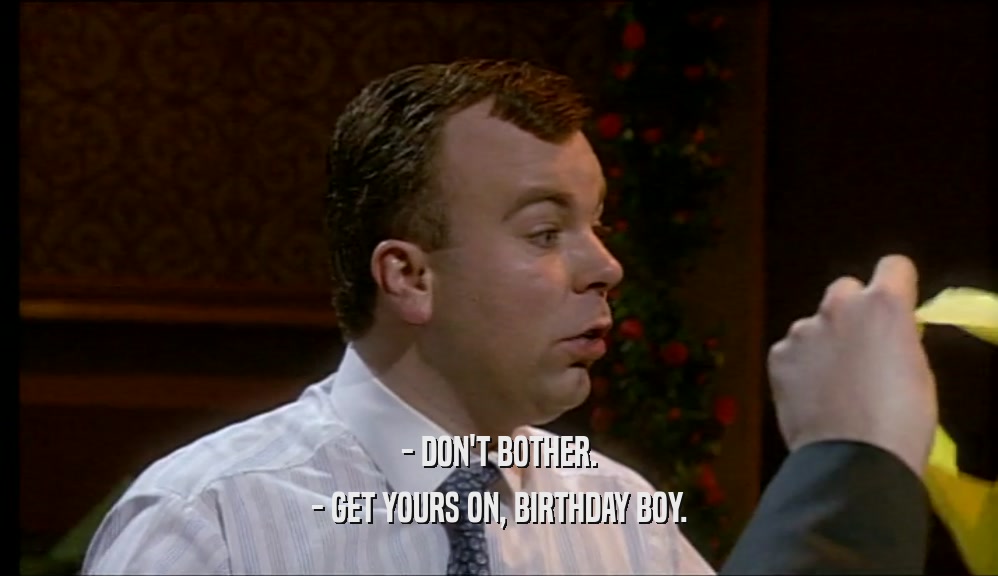 - DON'T BOTHER.
 - GET YOURS ON, BIRTHDAY BOY.
 