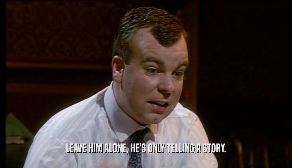 LEAVE HIM ALONE, HE'S ONLY TELLING A STORY.  