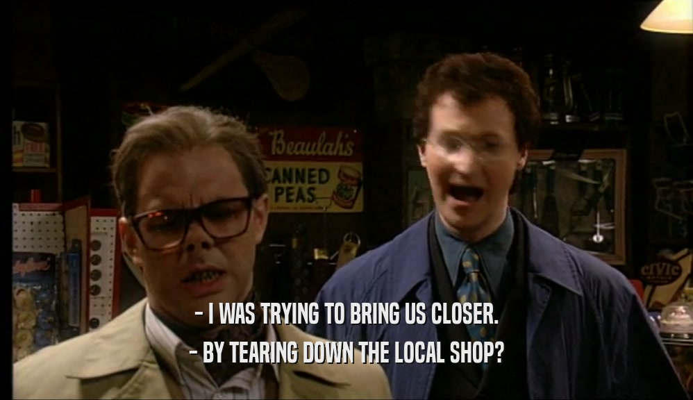 - I WAS TRYING TO BRING US CLOSER.
 - BY TEARING DOWN THE LOCAL SHOP?
 