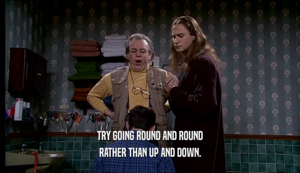 TRY GOING ROUND AND ROUND RATHER THAN UP AND DOWN. 