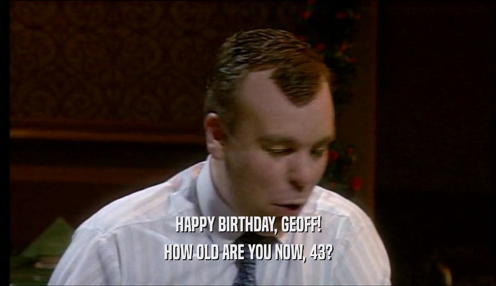 HAPPY BIRTHDAY, GEOFF!
 HOW OLD ARE YOU NOW, 43?
 