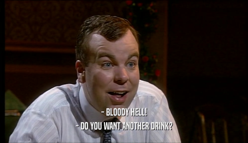 - BLOODY HELL! - DO YOU WANT ANOTHER DRINK? 