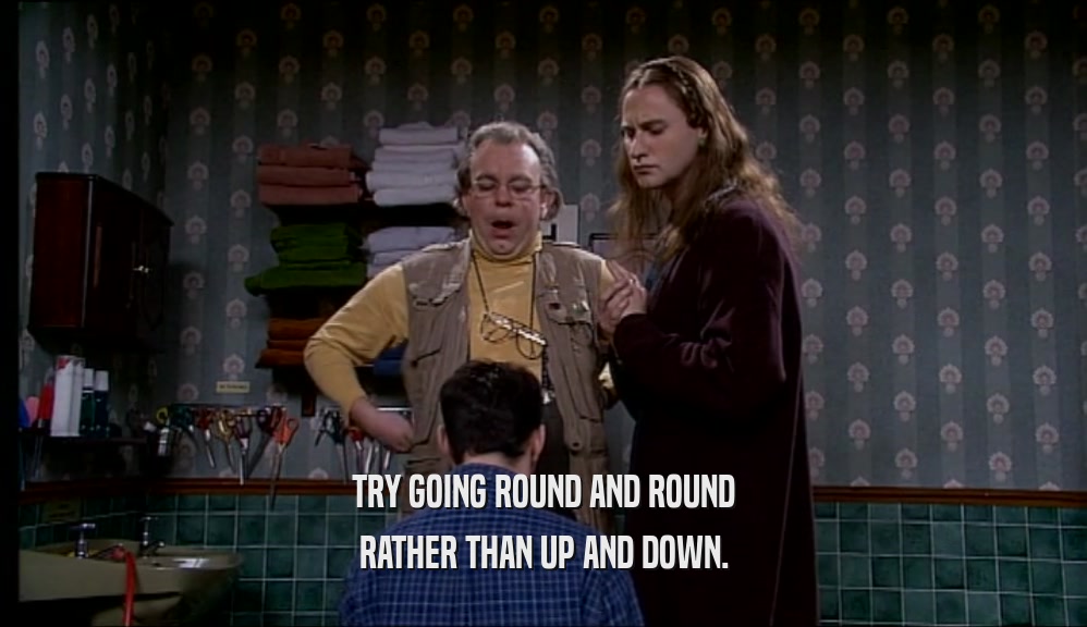 TRY GOING ROUND AND ROUND RATHER THAN UP AND DOWN. 
