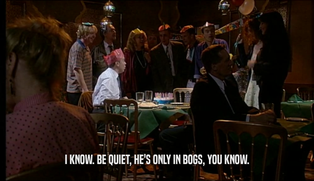 I KNOW. BE QUIET, HE'S ONLY IN BOGS, YOU KNOW.  