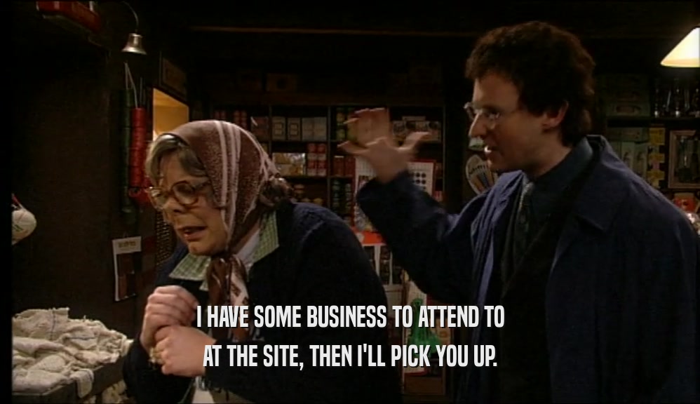 I HAVE SOME BUSINESS TO ATTEND TO AT THE SITE, THEN I'LL PICK YOU UP. 