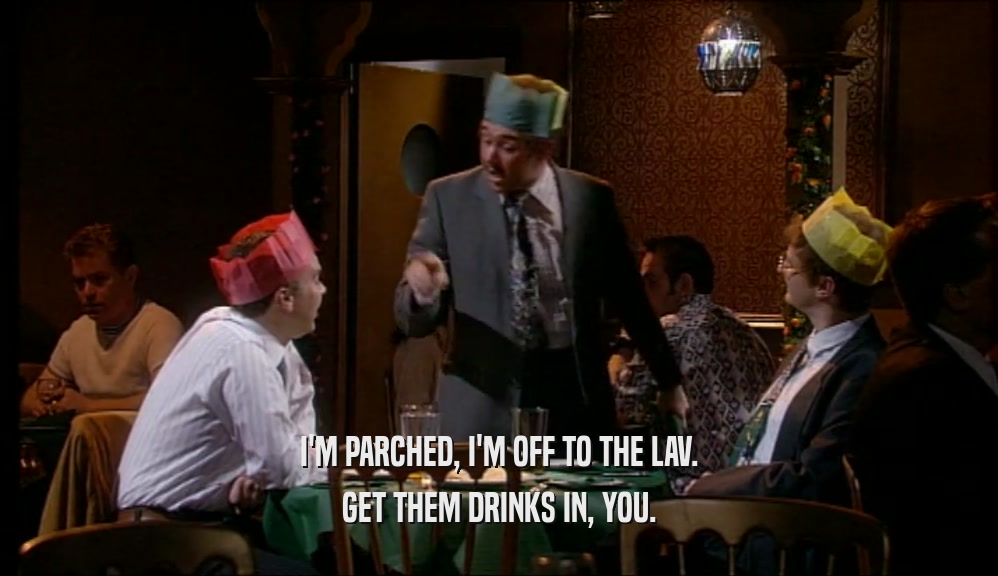 I'M PARCHED, I'M OFF TO THE LAV. GET THEM DRINKS IN, YOU. 