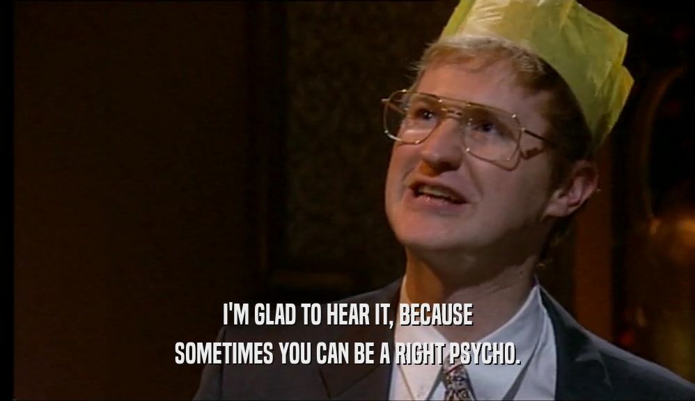 I'M GLAD TO HEAR IT, BECAUSE SOMETIMES YOU CAN BE A RIGHT PSYCHO. 