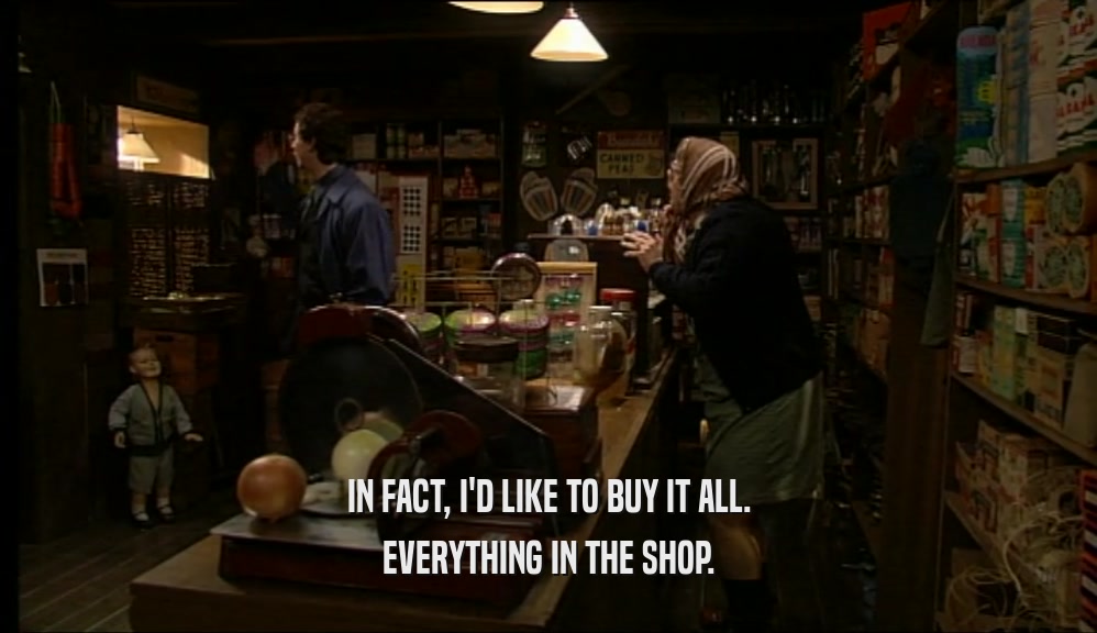 IN FACT, I'D LIKE TO BUY IT ALL.
 EVERYTHING IN THE SHOP.
 