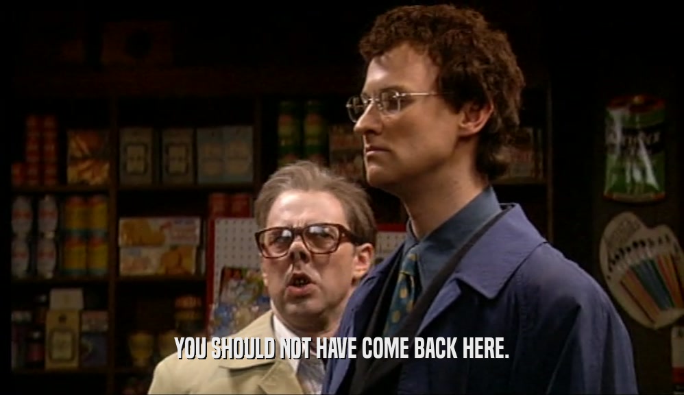YOU SHOULD NOT HAVE COME BACK HERE.  