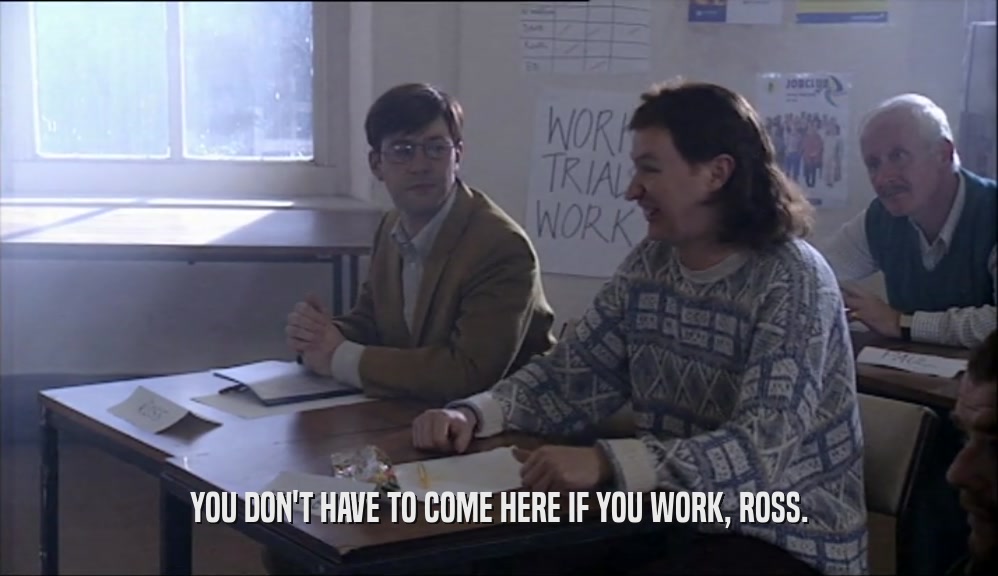 YOU DON'T HAVE TO COME HERE IF YOU WORK, ROSS.  