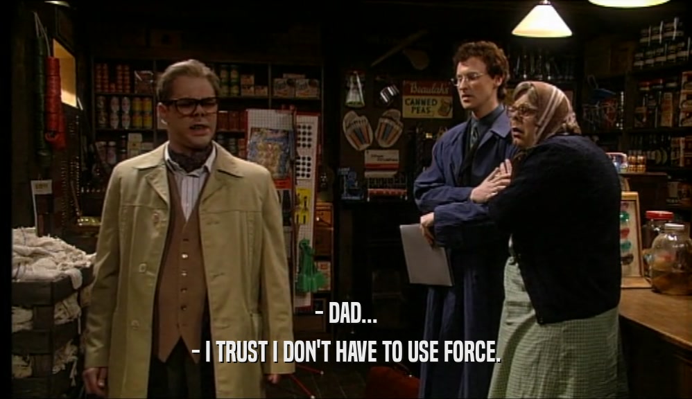 - DAD... - I TRUST I DON'T HAVE TO USE FORCE. 