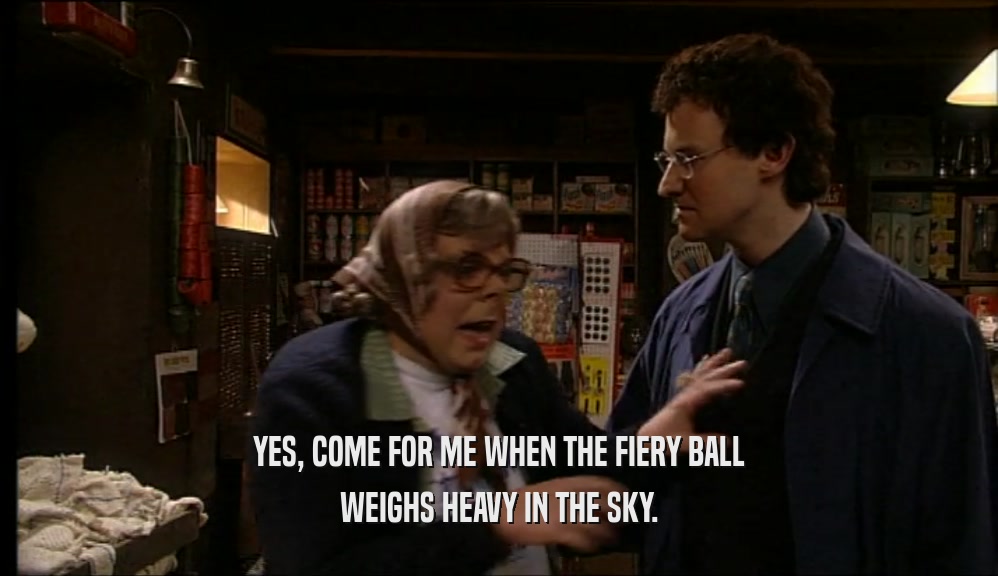 YES, COME FOR ME WHEN THE FIERY BALL WEIGHS HEAVY IN THE SKY. 