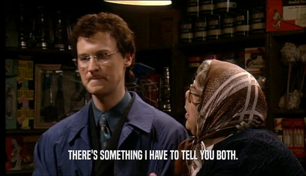 THERE'S SOMETHING I HAVE TO TELL YOU BOTH.  
