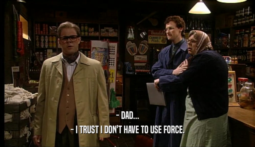 - DAD... - I TRUST I DON'T HAVE TO USE FORCE. 