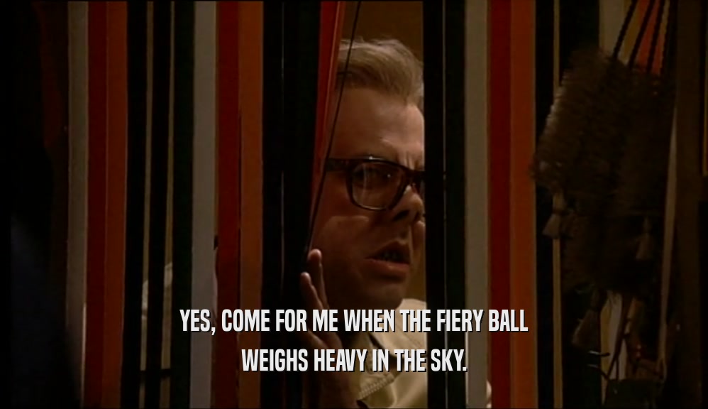YES, COME FOR ME WHEN THE FIERY BALL WEIGHS HEAVY IN THE SKY. 
