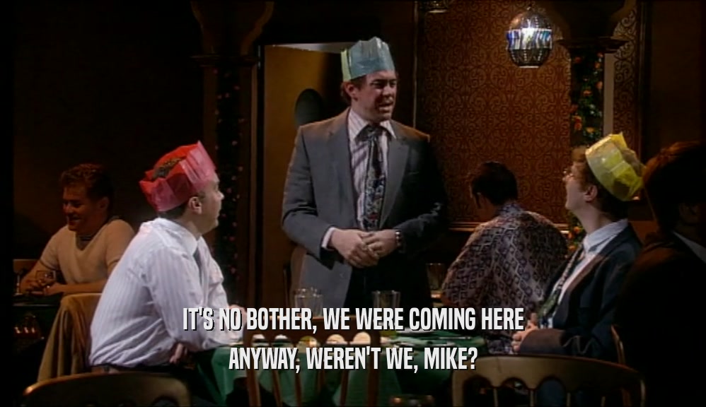 IT'S NO BOTHER, WE WERE COMING HERE ANYWAY, WEREN'T WE, MIKE? 