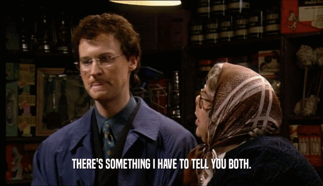 THERE'S SOMETHING I HAVE TO TELL YOU BOTH.  