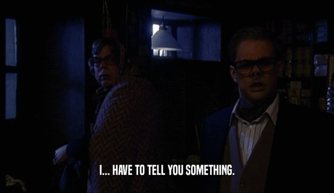 I... HAVE TO TELL YOU SOMETHING.  