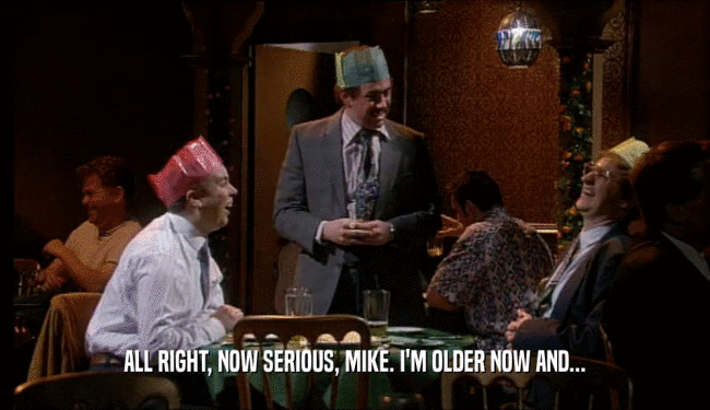 ALL RIGHT, NOW SERIOUS, MIKE. I'M OLDER NOW AND...
  