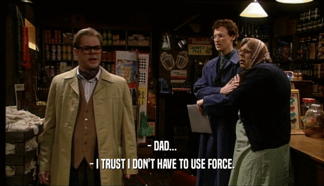- DAD...
 - I TRUST I DON'T HAVE TO USE FORCE.
 