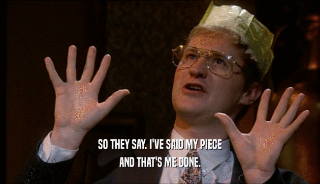 SO THEY SAY. I'VE SAID MY PIECE AND THAT'S ME DONE. 