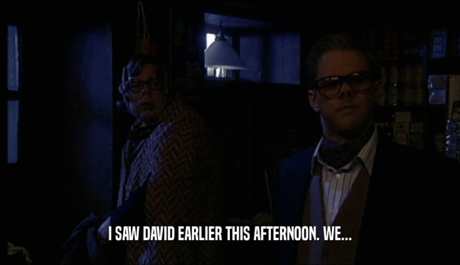 I SAW DAVID EARLIER THIS AFTERNOON. WE...  