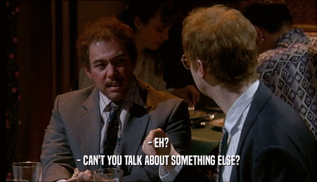 - EH? - CAN'T YOU TALK ABOUT SOMETHING ELSE? 
