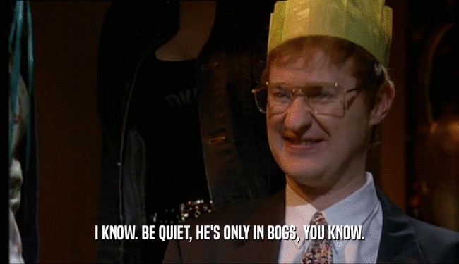 I KNOW. BE QUIET, HE'S ONLY IN BOGS, YOU KNOW.  