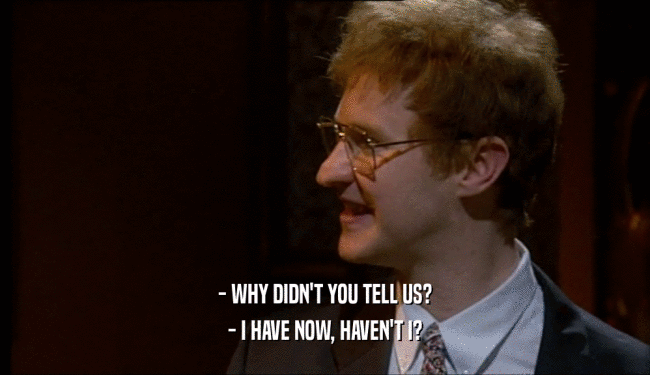 - WHY DIDN'T YOU TELL US? - I HAVE NOW, HAVEN'T I? 