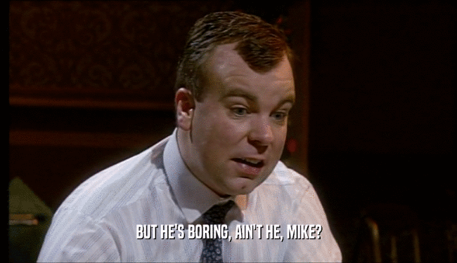 BUT HE'S BORING, AIN'T HE, MIKE?  