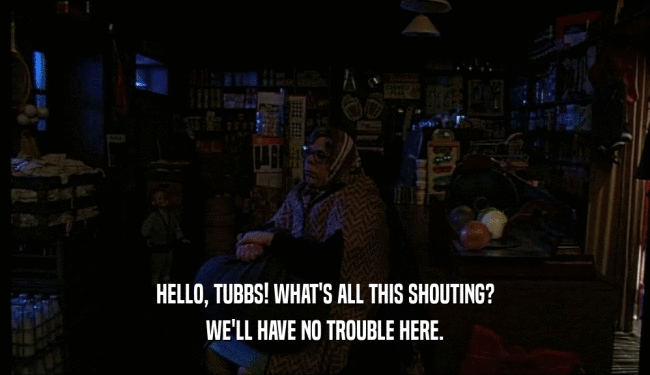 HELLO, TUBBS! WHAT'S ALL THIS SHOUTING? WE'LL HAVE NO TROUBLE HERE. 